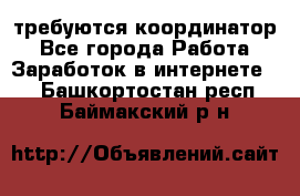 требуются координатор - Все города Работа » Заработок в интернете   . Башкортостан респ.,Баймакский р-н